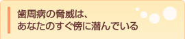 歯周病の脅威は、あなたのすぐ傍に潜んでいる